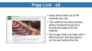 Page Link - ad
• Helps drive traffic out of FB
towards your site.
• The website link when posted,
allows Facebook to pull up a
thumbnail image from the
website.
• This image shows up large with a
500 character text description
on the post before the link.
 