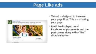 Page Like ads
• This ad is designed to increase
your page likes. This is marketing
your page.
• It will be displayed on all
Facebook ad placements and the
post comes along with a “like”
clickable button
 