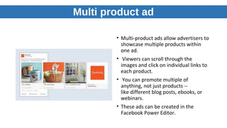 Multi product ad
• Multi-product ads allow advertisers to
showcase multiple products within
one ad.
• Viewers can scroll through the
images and click on individual links to
each product.
• You can promote multiple of
anything, not just products --
like different blog posts, ebooks, or
webinars.
• These ads can be created in the
Facebook Power Editor.
 