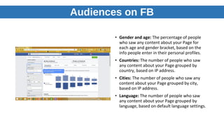 Audiences on FB
• Gender and age: The percentage of people
who saw any content about your Page for
each age and gender bracket, based on the
info people enter in their personal profiles.
• Countries: The number of people who saw
any content about your Page grouped by
country, based on IP address.
• Cities: The number of people who saw any
content about your Page grouped by city,
based on IP address.
• Language: The number of people who saw
any content about your Page grouped by
language, based on default language settings.
 
