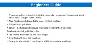 Beginners Guide
• Choose newsfeed only ads to limit the times a fan sees an ad. Fans can see ads 4
x day. Non – fans get them 2 x day.
• Align Facebook ads towards the larger content strategy.
• Follow FB ads guidelines.
• 38% of FB ads rejected because they were Violating the Guidelines
Facebook.com/ad_guidelines.php.
• Use Photos with close up and clear images.
• Clear text with clear call to action.
• Time your ads and don’t bombard or SPAM your audience with ads.
 