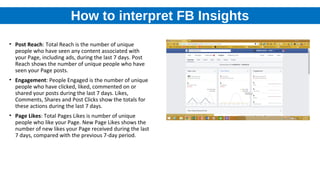 How to interpret FB Insights
• Post Reach: Total Reach is the number of unique
people who have seen any content associated with
your Page, including ads, during the last 7 days. Post
Reach shows the number of unique people who have
seen your Page posts.
• Engagement: People Engaged is the number of unique
people who have clicked, liked, commented on or
shared your posts during the last 7 days. Likes,
Comments, Shares and Post Clicks show the totals for
these actions during the last 7 days.
• Page Likes: Total Pages Likes is number of unique
people who like your Page. New Page Likes shows the
number of new likes your Page received during the last
7 days, compared with the previous 7-day period.
 