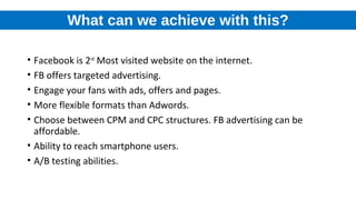 What can we achieve with this?
• Facebook is 2nd
Most visited website on the internet.
• FB offers targeted advertising.
• Engage your fans with ads, offers and pages.
• More flexible formats than Adwords.
• Choose between CPM and CPC structures. FB advertising can be
affordable.
• Ability to reach smartphone users.
• A/B testing abilities.
 