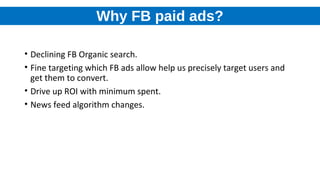 Why FB paid ads?
• Declining FB Organic search.
• Fine targeting which FB ads allow help us precisely target users and
get them to convert.
• Drive up ROI with minimum spent.
• News feed algorithm changes.
 