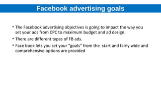 Facebook advertising goals
• The Facebook advertising objectives is going to impact the way you
set your ads from CPC to maximum budget and ad design.
• There are different types of FB ads.
• Face book lets you set your “goals” from the start and fairly wide and
comprehensive options are provided
 