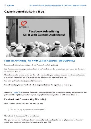 o2-v2.com http://www.o2-v2.com/en/blog/facebook-advertising-kill-it-with-custom-audiences-infographic
Ozone Inbound Marketing Blog
Facebook Advertising | Kill It With Custom Audiences! [INFOGRAPHIC]
Facebook advertising is a critical part of your Facebook marketing strategy.
Any Facebook business page needs a steady flow of new fans in order for you to get more leads, and therefore
sales, as time goes by.
These fans need to be people who are likely to be interested in your products, services, or information however,
and you can't just expect many (or any) to just stumble upon your page and follow you.
You won't get them for free (organically) these days.
You will need pay to use Facebook ads to target and attract the right fans to your page.
In this blog Oxygen 2.0 will explain some of the best ads to spend your Facebook advertising budget on in order to
get more of the right fans, and share a great infographic that shows you how to set them up . Read on...
Facebook Isn't Free (And Why This Is OK)
I'll get one inconvenient truth out of the way right now:
"You need to pay to get success from Facebook."
There, I said it. Facebook isn't free to marketers.
The good news is that your budget doesn't necessarily need to be large for you to get good results, however
you do need to spend it wisely to make sure that get a good ROI.
 