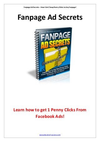 Fanpage Ad Secrets – How I Get Cheap Penny Clicks to Any Fanpage!
www.ebook-of-success.com
Fanpage Ad Secrets
Learn how to get 1 Penny Clicks From
Facebook Ads!
 