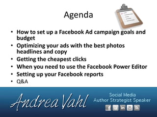 Agenda
• How to set up a Facebook Ad campaign goals and
budget
• Optimizing your ads with the best photos
headlines and copy
• Getting the cheapest clicks
• When you need to use the Facebook Power Editor
• Setting up your Facebook reports
• Q&A

 