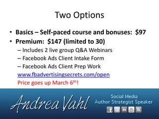 Two Options
• Basics – Self-paced course and bonuses: $97
• Premium: $147 (limited to 30)
– Includes 2 live group Q&A Webinars
– Facebook Ads Client Intake Form
– Facebook Ads Client Prep Work
www.fbadvertisingsecrets.com/open
Price goes up March 6th!

 