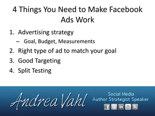 4 Things You Need to Make Facebook
Ads Work
1. Advertising strategy
– Goal, Budget, Measurements

2. Right type of ad to match your goal
3. Good Targeting
4. Split Testing

 