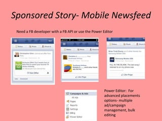 Sponsored Story- Mobile Newsfeed
 Need a FB developer with a FB API or use the Power Editor




                                                    Power Editor: For
                                                    advanced placements
                                                    options- multiple
                                                    ad/campaign
                                                    management, bulk
                                                    editing
 