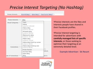 Precise Interest Targeting (No Hashtag)

                       •Precise interests are the likes and
                       interests people have shared in
                       their Facebook profiles.

                       •Precise Interest targeting is
                       intended for advertisers with
                       carefully managed lists of specific
                       interests, or those seeking to
                       optimize their targeting at an
                       extremely detailed level.

                             Example Advertiser: Ski Resort
 