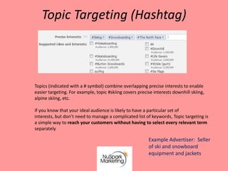 Topic Targeting (Hashtag)



Topics (indicated with a # symbol) combine overlapping precise interests to enable
easier targeting. For example, topic #skiing covers precise interests downhill skiing,
alpine skiing, etc.

If you know that your ideal audience is likely to have a particular set of
interests, but don’t need to manage a complicated list of keywords, Topic targeting is
a simple way to reach your customers without having to select every relevant term
separately

                                                         Example Advertiser: Seller
                                                         of ski and snowboard
                                                         equipment and jackets
 