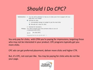 Should I Do CPC?




You only pay for clicks; with CPM you’re paying for impressions; targeting those
who may not be interested in your product. CPC programs typically get you
more clicks.

CPC ads can get preferred placement, deliver more clicks and higher CTR.

But, it’s CPC, not cost-per-like. You may be paying for clicks who do not like
your page.
 