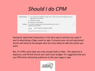 Should I do CPM



Paying for optimized impressions is the best way to achieve your goal if
you’re advertising a Page, event or app. It ensures your ad and sponsored
stories will show to the people who are more likely to take the action you
want.

But, it’s CPM; some days you may not get clicks or likes. The objective is
exposure, and FB will ensure you reach your budget. It’s suggested that you
use CPM when attracting audiences to like your page or app.
 