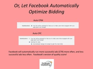Or, Let Facebook Automatically
             Optimize Bidding
                         Auto CPM




                         Auto CPC




Facebook will automatically run more successful ads (CTR) more often, and less
successful ads less often. Facebook’s version of quality score!
 