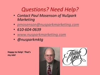Questions? Need Help?
     • Contact Paul Mosenson of NuSpark
       Marketing
     • pmosenson@nusparkmarketing.com
     • 610-604-0639
     • www.nusparkmarketing.com
     • @nusparkmktg

Happy to Help! That’s
my Job!
 