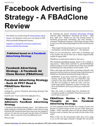 July 21st, 2012                                                                                                    Published by: kingengr




Facebook Advertising
Strategy - A FBAdClone
Review
                                                                     By acquiring his newest Facebook Advertising Strategy
   This eBook was created using the Zinepal Online eBook             software called “FBAdClone” (Facebook Ad Clone) – right
   Creator. Use Zinepal to create your own eBooks in PDF,            here, right now! Finally you can stop loosing money on
                                                                     Facebook pay-per-click advertising, and start learning a
   ePub and Kindle/Mobipocket formats.
                                                                     revamped “Facebook Conspiracy” advertising strategy on how
   Upgrade to a Zinepal Pro Account to unlock more                   to move your PPC advertising budget from the red and into the
   features and hide this message.                                   black!
                                                                       “This is by far the best product I’ve ever put out into the
                                                                       marketplace, and the best software.” ~ Tim Atkinson
                                                                     There are over 500,000,000, active users on Facebook, and
   Published based on A Facebook                                     is the number one, by far best way to obtain targeted traffic
  Advertising Strategy                                               outside of organic SEO.
                                                                     FBAdClone recently had it’s debut in June 2012…
                                                                     This Facebook advertising strategy claims to be a simple 3-
                                                                     step process… “Click, Clone, and Cash” in, and the FBAdClone
                                                                     software program is to be considered one of the most valuable
  Facebook Advertising                                               Facebook pay-per-click products on the market. Is it?

  Strategy - A Facebook Ad                                           With a sales page and video that is converting extremely well,
                                                                     numerous success stories are already being created because of
  Clone Review (FBAdClone)                                           FBAdClone (FaceBook Advertising Strategy Software).
                                                                       QUESTION: If you knew EXACTLY what offers are
                                                                       making rapid sales right now and EXACTLY who
Facebook Advertising Strategy                                          wanted to buy them RIGHT NOW, and the EXACT
- Suck At PPC? Read A                                                  ads that are working to make the sales, and you
                                                                       could make EXACT duplicates of those winning ads,
FBAdClone Review                                                       all on AUTOPILOT, then do you think you could make
July 21st, 2012                                                        money?
Looking for a proven “Facebook Advertising Strategy” that              Who else wants to legally hack into Facebook for
actually works?                                                        outrageous profits on autopilot? They lied to you and
                                                                       not it’s time to get even!
Good for you! You’ve come to the right place for a…

FBAdClone    Review   ~    Tim                                       FBAdClone Review ~                              My First
Adkinson’s FaceBook Advertising                                      Thoughts     on   this                          Facebook
Strategy                                                             Advertising Strategy
                                                                     I’ve been skeptical about FB PPC for a couple of years now
A Facebook Advertising Strategy expert… Tim Atkinson has
                                                                     because I’ve heard stories of how you can really drain your
made hundred’s of thousands of dollars on the internet using
                                                                     budget… FAST; especially when you first get started without
Facebook PPC during the past three years (can you imagine?)
                                                                     having a coach or mentor that can teach you the tricks of the
and now it’s time for you to grab your fair share of Facebook
                                                                     trade!
profits… that’s a reservoir of over $5 Billion per year!
                                                                     When I first saw the promotional video that you’re going
How you ask?
                                                                     to see on the next page, instantly I thought this was pretty

Created using Zinepal. Go online to create your own eBooks in PDF, ePub, Kindle and Mobipocket formats.                                1
 