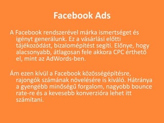 Facebook Ads
A Facebook rendszerével márka ismertséget és
igényt generálunk. Ez a vásárlási előtti
tájékozódást, bizalomépítést segíti. Előnye, hogy
alacsonyabb, átlagosan fele akkora CPC érthető
el, mint az AdWords-ben.
Ám ezen kívül a Facebook közösségépítésre,
rajongók számának növelésére is kiváló. Hátránya
a gyengébb minőségű forgalom, nagyobb bounce
rate-re és a kevesebb konverzióra lehet itt
számítani.
 