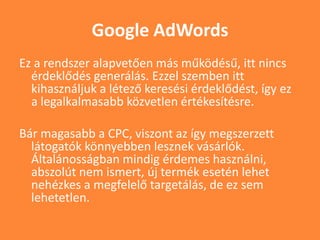 Google AdWords
Ez a rendszer alapvetően más működésű, itt nincs
érdeklődés generálás. Ezzel szemben itt
kihasználjuk a létező keresési érdeklődést, így ez
a legalkalmasabb közvetlen értékesítésre.
Bár magasabb a CPC, viszont az így megszerzett
látogatók könnyebben lesznek vásárlók.
Általánosságban mindig érdemes használni,
abszolút nem ismert, új termék esetén lehet
nehézkes a megfelelő targetálás, de ez sem
lehetetlen.
 