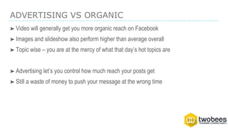 ADVERTISING VS ORGANIC
➤ Video will generally get you more organic reach on Facebook
➤ Images and slideshow also perform higher than average overall
➤ Topic wise – you are at the mercy of what that day’s hot topics are
➤ Advertising let’s you control how much reach your posts get
➤ Still a waste of money to push your message at the wrong time
 
