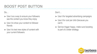 BOOST POST BUTTON
Do…
➤ Use it as a way to ensure your followers
see the content you know they enjoy
➤ Use it to show your content to follower
friends
➤ Use it to test new styles of content with
your current followers
Don’t…
➤ Use it for targeted advertising campaigns
➤ Use it for cost per click (because you
can’t)
➤ Get too trigger happy, make sure boosting
is part of a wider strategy
 