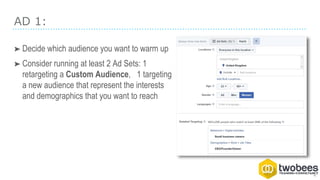 AD 1:
➤ Decide which audience you want to warm up
➤ Consider running at least 2 Ad Sets: 1
retargeting a Custom Audience, 1 targeting
a new audience that represent the interests
and demographics that you want to reach
 