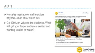 AD 1:
➤No sales message or call to action
beyond – read this / watch this
➤Go 100% on value to the audience. What
will get your target audience excited and
wanting to click or watch?
 