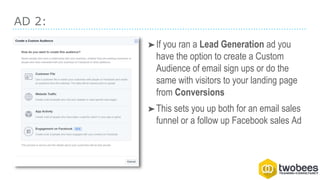 AD 2:
➤If you ran a Lead Generation ad you
have the option to create a Custom
Audience of email sign ups or do the
same with visitors to your landing page
from Conversions
➤This sets you up both for an email sales
funnel or a follow up Facebook sales Ad
 