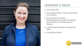 JENNIFER D BEGG
➤ Co Founder & CEO
➤ Over a decade working in media including 6 years
at The Guardian
➤ One of 8 trainers for Facebook
#SheMeansBusiness campaign with Enterprise
Nation, Federation of Small Businesses &
Facebook
➤ Trained thousands of people to use digital tools
better!
➤ “Annoyingly enthusiastic”
 
