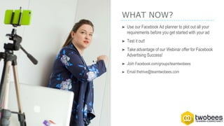 WHAT NOW?
➤ Use our Facebook Ad planner to plot out all your
requirements before you get started with your ad
➤ Test it out!
➤ Take advantage of our Webinar offer for Facebook
Advertising Success!
➤ Join Facebook.com/groups/teamtwobees
➤ Email thehive@teamtwobees.com
 