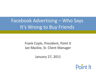 Facebook Advertising – Who Says
    It’s Wrong to Buy Friends

     Frank Coyle, President, Point It
     Ian Mackie, Sr. Client Manager

            January 27, 2011
 