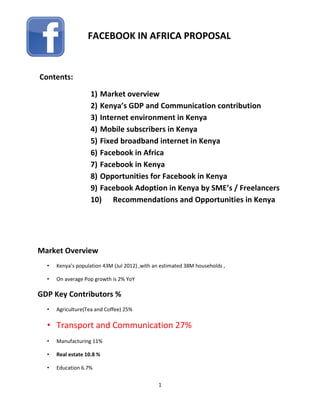 1
Contents:
1) Market overview
2) Kenya’s GDP and Communication contribution
3) Internet environment in Kenya
4) Mobile subscribers in Kenya
5) Fixed broadband internet in Kenya
6) Facebook in Africa
7) Facebook in Kenya
8) Opportunities for Facebook in Kenya
9) Facebook Adoption in Kenya by SME’s / Freelancers
10) Recommendations and Opportunities in Kenya
Market Overview
• Kenya’s population 43M (Jul 2012) ,with an estimated 38M households ,
• On average Pop growth is 2% YoY
GDP Key Contributors %
• Agriculture(Tea and Coffee) 25%
• Transport and Communication 27%
• Manufacturing 11%
• Real estate 10.8 %
• Education 6.7%
FACEBOOK IN AFRICA PROPOSAL
 