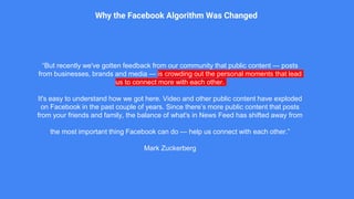 “But recently we've gotten feedback from our community that public content — posts
from businesses, brands and media — is crowding out the personal moments that lead
us to connect more with each other.
It's easy to understand how we got here. Video and other public content have exploded
on Facebook in the past couple of years. Since there’s more public content that posts
from your friends and family, the balance of what's in News Feed has shifted away from
the most important thing Facebook can do — help us connect with each other.”
Mark Zuckerberg
Why the Facebook Algorithm Was Changed
 