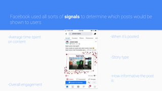 Facebook used all sorts of signals to determine which posts would be
shown to users
-Average time spent
on content
-Overall engagement
-When it’s posted
-Story type
-How informative the post
is
 