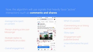 -Average time spent
on content
-Overall engagement
-When it’s posted
-Story type
-How informative the post
is
-Person sharing a link over
Messenger
-Multiple replies to
comments on a video
-Commenting on or linking
a person’s photo
-Engagement with
publisher/brand
Now, the algorithm will use signals that heavily favor “active”
interactions such as comments and shares:
 
