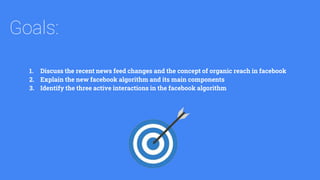 Goals:
1. Discuss the recent news feed changes and the concept of organic reach in facebook
2. Explain the new facebook algorithm and its main components
3. Identify the three active interactions in the facebook algorithm
 