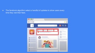 ● The facebook algorithm select a handful of updates to show users every
time they visit their feed.
 