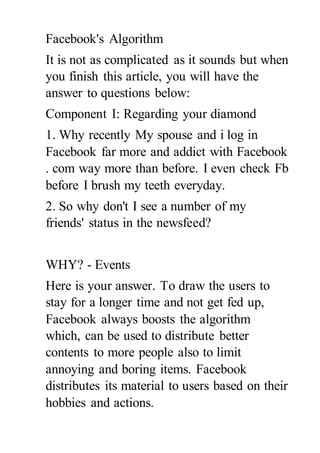 Facebook's Algorithm
It is not as complicated as it sounds but when
you finish this article, you will have the
answer to questions below:
Component I: Regarding your diamond
1. Why recently My spouse and i log in
Facebook far more and addict with Facebook
. com way more than before. I even check Fb
before I brush my teeth everyday.
2. So why don't I see a number of my
friends' status in the newsfeed?
WHY? - Events
Here is your answer. To draw the users to
stay for a longer time and not get fed up,
Facebook always boosts the algorithm
which, can be used to distribute better
contents to more people also to limit
annoying and boring items. Facebook
distributes its material to users based on their
hobbies and actions.
 
