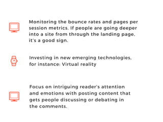 Investing in new emerging technologies,
for instance: Virtual reality
Focus on intriguing reader's attention
and emotions with posting content that
gets people discussing or debating in
the comments.
Monitoring the bounce rates and pages per
session metrics. If people are going deeper
into a site from through the landing page,
it’s a good sign.
 