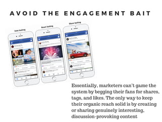 A V O I D T H E E N G A G E M E N T B A I T
Essentially, marketers can’t game the
system by begging their fans for shares,
tags, and likes. The only way to keep
their organic reach solid is by creating
or sharing genuinely interesting,
discussion-provoking content
 