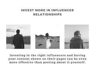 Investing in the right influencers and having
your content shown on their pages can be even
more effective than posting about it yourself.
INVEST MORE IN INFLUENCER
RELATIONSHIPS
 