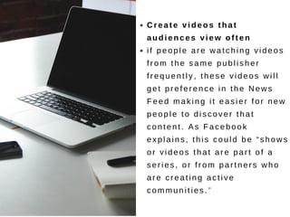 Create videos that
audiences view often
if people are watching videos
from the same publisher
frequently, these videos will
get preference in the News
Feed making it easier for new
people to discover that
content. As Facebook
explains, this could be “shows
or videos that are part of a
series, or from partners who
are creating active
communities.”
 