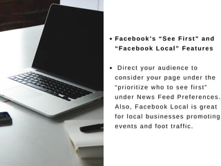 Facebook’s “See First” and
“Facebook Local” Features
Direct your audience to
consider your page under the
“prioritize who to see first”
under News Feed Preferences.
Also, Facebook Local is great
for local businesses promoting
events and foot traffic.
 