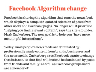Facebook is altering the algorithm that runs the news feed,
which displays a computer-curated selection of posts from
other users and Facebook pages. No longer will it prioritise
“helping you find relevant content”, says the site’s founder,
Mark Zuckerberg. The new goal is to help you “have more
meaningful interactions”.
Today, most people’s news feeds are dominated by
professionally made content from brands, businesses and
the news media. Zuckerberg says Facebook wants to change
that balance, so that feed will instead be dominated by posts
from friends and family, as well as Facebook groups users
are a member of.
Facebook Algorithm change
 