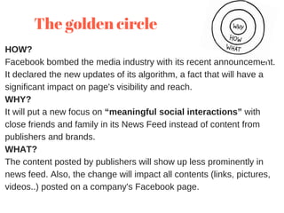 HOW?
Facebook bombed the media industry with its recent announcement.
It declared the new updates of its algorithm, a fact that will have a
significant impact on page's visibility and reach.
WHY?
It will put a new focus on “meaningful social interactions” with
close friends and family in its News Feed instead of content from
publishers and brands.
WHAT?
The content posted by publishers will show up less prominently in
news feed. Also, the change will impact all contents (links, pictures,
videos..) posted on a company's Facebook page.
The golden circle 
 