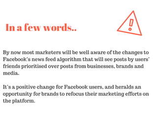 By now most marketers will be well aware of the changes to
Facebook’s news feed algorithm that will see posts by users’
friends prioritised over posts from businesses, brands and
media.
It’s a positive change for Facebook users, and heralds an
opportunity for brands to refocus their marketing efforts on
the platform.
In a few words..
 