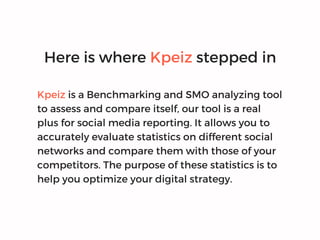 Here is where Kpeiz stepped in
Kpeiz is a Benchmarking and SMO analyzing tool
to assess and compare itself, our tool is a real
plus for social media reporting. It allows you to
accurately evaluate statistics on different social
networks and compare them with those of your
competitors. The purpose of these statistics is to
help you optimize your digital strategy.
 