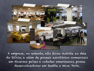 A empresa, no entanto, não ﬁcou restrita ao Vale
do Silício, e além de possuir escritórios comerciais
 em diversos países e cidades americanas, possui
     desenvolvedores em Seattle e Nova York.
 