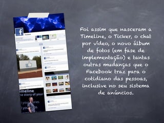 Foi assim que nasceram a
Timeline, o Ticker, o chat
 por vídeo, o novo álbum
   de fotos (em fase de
 implementação) e tantas
  outras mudanças que o
   Facebook traz para o
  cotidiano das pessoas,
 inclusive no seu sistema
       de anúncios.
 
